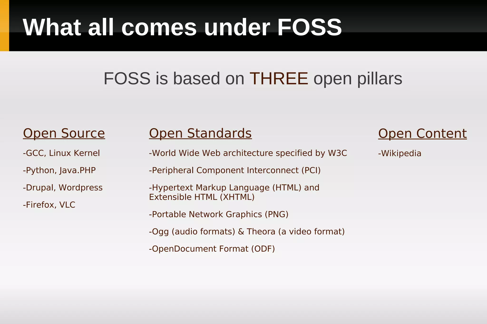 What all comes under FOSS

                     FOSS is based on THREE open pillars


Open Source               Open Standards                                   Open Content
-GCC, Linux Kernel        -World Wide Web architecture specified by W3C    -Wikipedia

-Python, Java.PHP         -Peripheral Component Interconnect (PCI)

-Drupal, Wordpress        -Hypertext Markup Language (HTML) and
                          Extensible HTML (XHTML)
-Firefox, VLC
                          -Portable Network Graphics (PNG)

                          -Ogg (audio formats) & Theora (a video format)

                          -OpenDocument Format (ODF)
 