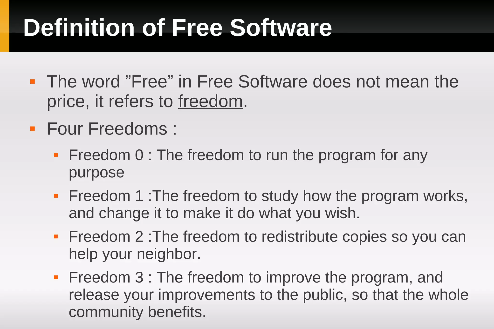 Definition of Free Software
   The word ”Free” in Free Software does not mean the
    price, it refers to freedom.
   Four Freedoms :
       Freedom 0 : The freedom to run the program for any
        purpose
       Freedom 1 :The freedom to study how the program works,
        and change it to make it do what you wish.
       Freedom 2 :The freedom to redistribute copies so you can
        help your neighbor.
       Freedom 3 : The freedom to improve the program, and
        release your improvements to the public, so that the whole
        community benefits.
 