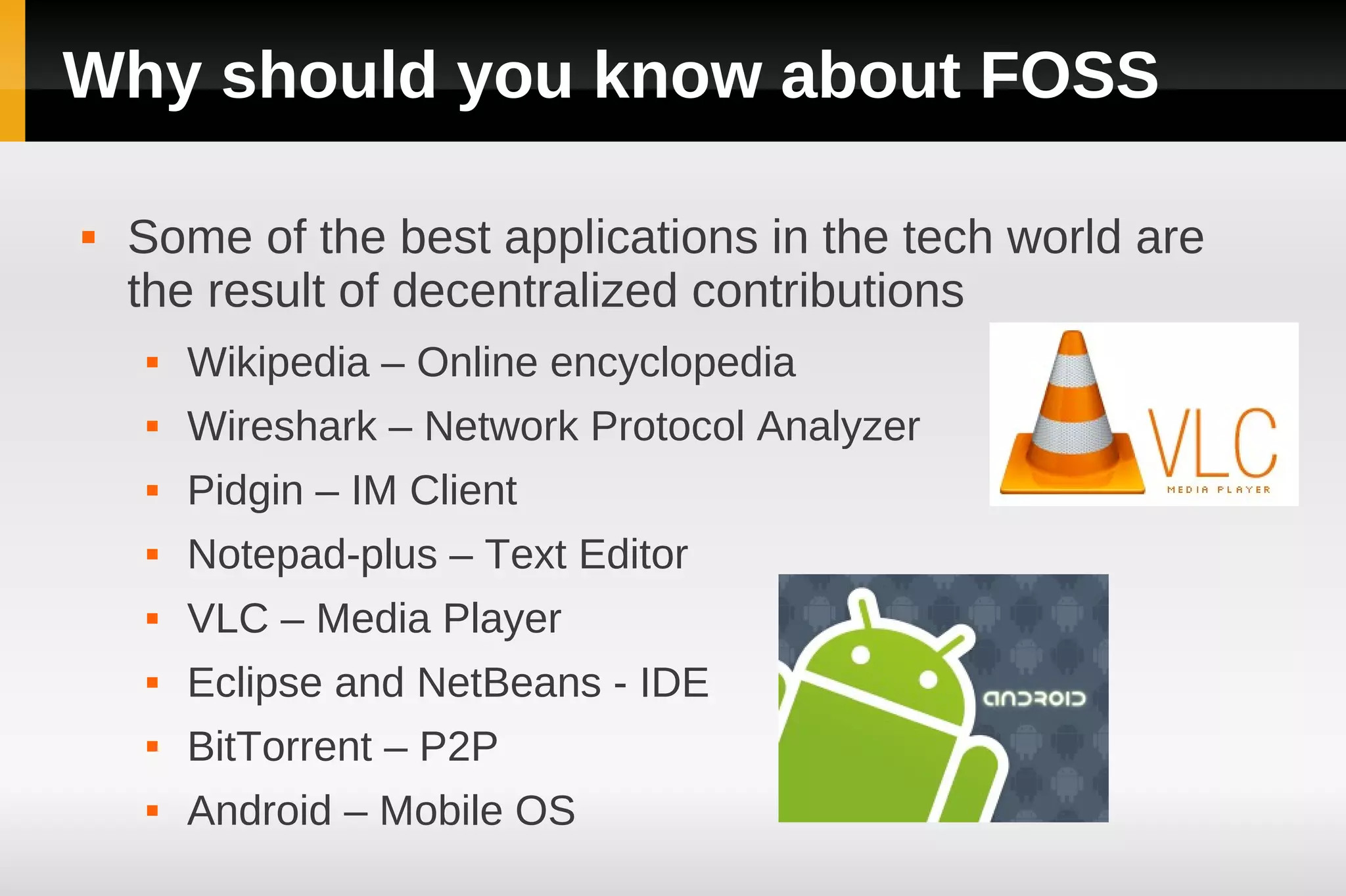 Why should you know about FOSS

   Some of the best applications in the tech world are
    the result of decentralized contributions
       Wikipedia – Online encyclopedia
       Wireshark – Network Protocol Analyzer
       Pidgin – IM Client
       Notepad-plus – Text Editor
       VLC – Media Player
       Eclipse and NetBeans - IDE
       BitTorrent – P2P
       Android – Mobile OS
 