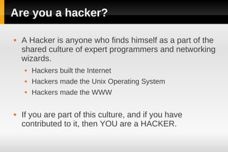 Are you a hacker?

   A Hacker is anyone who finds himself as a part of the
    shared culture of expert programmers and networking
    wizards.
        Hackers built the Internet
        Hackers made the Unix Operating System
        Hackers made the WWW

   If you are part of this culture, and if you have
    contributed to it, then YOU are a HACKER.
 