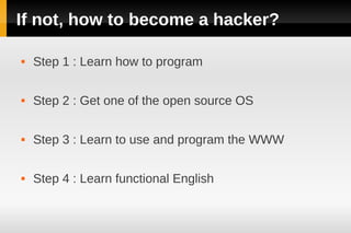 If not, how to become a hacker?

   Step 1 : Learn how to program

   Step 2 : Get one of the open source OS

   Step 3 : Learn to use and program the WWW

   Step 4 : Learn functional English
 