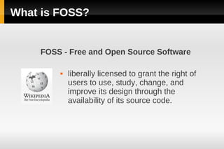What is FOSS?


    FOSS - Free and Open Source Software

           liberally licensed to grant the right of
            users to use, study, change, and
            improve its design through the
            availability of its source code.
 