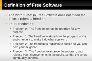 Definition of Free Software
   The word ”Free” in Free Software does not mean the
    price, it refers to freedom.
   Four Freedoms :
       Freedom 0 : The freedom to run the program for any
        purpose
       Freedom 1 :The freedom to study how the program works,
        and change it to make it do what you wish.
       Freedom 2 :The freedom to redistribute copies so you can
        help your neighbor.
       Freedom 3 : The freedom to improve the program, and
        release your improvements to the public, so that the whole
        community benefits.
 