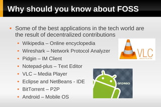 Why should you know about FOSS

   Some of the best applications in the tech world are
    the result of decentralized contributions
       Wikipedia – Online encyclopedia
       Wireshark – Network Protocol Analyzer
       Pidgin – IM Client
       Notepad-plus – Text Editor
       VLC – Media Player
       Eclipse and NetBeans - IDE
       BitTorrent – P2P
       Android – Mobile OS
 