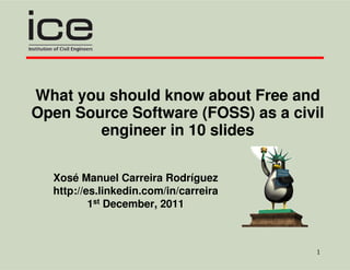 What you should know about Free and
Open Source Software (FOSS) as a civil
        engineer in 10 slides

  Xosé Manuel Carreira Rodríguez
  http://es.linkedin.com/in/carreira
          1st December, 2011



                                       1
 