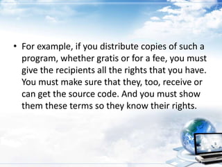 • For example, if you distribute copies of such a
  program, whether gratis or for a fee, you must
  give the recipients all the rights that you have.
  You must make sure that they, too, receive or
  can get the source code. And you must show
  them these terms so they know their rights.
 