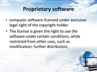 Proprietary software
• computer software licensed under exclusive
  legal right of the copyright holder.
• The license is given the right to use the
  software under certain conditions, while
  restricted from other uses, such as
  modification, further distribution,
 