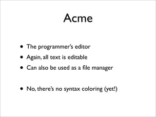 Acme
• The programmer’s editor
• Again, all text is editable
• Can also be used as a ﬁle manager
• No, there’s no syntax coloring (yet!)

 