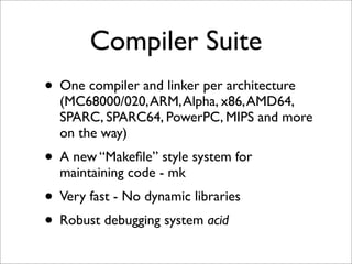 Compiler Suite
• One compiler and linker per architecture

(MC68000/020, ARM, Alpha, x86, AMD64,
SPARC, SPARC64, PowerPC, MIPS and more
on the way)

• A new “Makeﬁle” style system for
maintaining code - mk

• Very fast - No dynamic libraries
• Robust debugging system acid

 