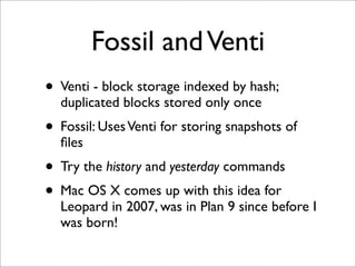 Fossil and Venti
• Venti - block storage indexed by hash;
duplicated blocks stored only once

• Fossil: Uses Venti for storing snapshots of
ﬁles

• Try the history and yesterday commands
• Mac OS X comes up with this idea for

Leopard in 2007, was in Plan 9 since before I
was born!

 