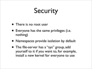Security
• There is no root user
• Everyone has the same privileges (i.e.
nothing)

• Namespaces provide isolation by default
• The ﬁle-server has a “sys” group, add

yourself to it if you want to, for example,
install a new kernel for everyone to use

 