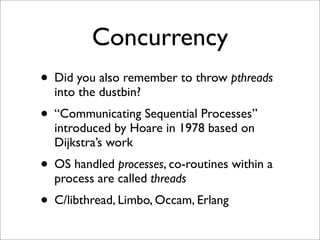Concurrency
• Did you also remember to throw pthreads
into the dustbin?

• “Communicating Sequential Processes”
introduced by Hoare in 1978 based on
Dijkstra’s work

• OS handled processes, co-routines within a
process are called threads

• C/libthread, Limbo, Occam, Erlang

 
