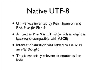 Native UTF-8
• UTF-8 was invented by Ken Thomson and
Rob Pike for Plan 9

• All text in Plan 9 is UTF-8 (which is why it is
backward-compatible with ASCII)

• Internationalization was added to Linux as
an afterthought

• This is especially relevant in countries like
India

 