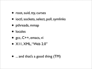 • root, suid, tty, curses
• ioctl, sockets, select, poll, symlinks
• pthreads, mmap
• locales
• gcc, C++, emacs, vi
• X11, XML, “Web 2.0”
• ... and that’s a good thing (TM)

 