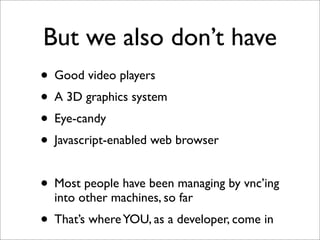 But we also don’t have
• Good video players
• A 3D graphics system
• Eye-candy
• Javascript-enabled web browser
• Most people have been managing by vnc’ing
into other machines, so far

• That’s where YOU, as a developer, come in

 