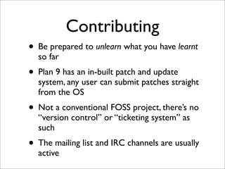 Contributing
• Be prepared to unlearn what you have learnt
so far

• Plan 9 has an in-built patch and update

system, any user can submit patches straight
from the OS

• Not a conventional FOSS project, there’s no
“version control” or “ticketing system” as
such

• The mailing list and IRC channels are usually
active

 