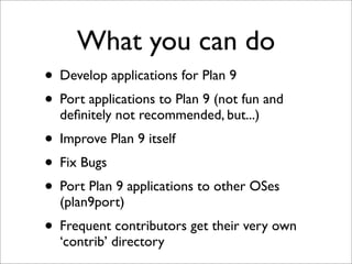 What you can do
• Develop applications for Plan 9
• Port applications to Plan 9 (not fun and
deﬁnitely not recommended, but...)

• Improve Plan 9 itself
• Fix Bugs
• Port Plan 9 applications to other OSes
(plan9port)

• Frequent contributors get their very own
‘contrib’ directory

 