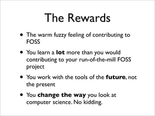 The Rewards
• The warm fuzzy feeling of contributing to
FOSS

• You learn a lot more than you would

contributing to your run-of-the-mill FOSS
project

• You work with the tools of the future, not
the present

• You change the way you look at
computer science. No kidding.

 