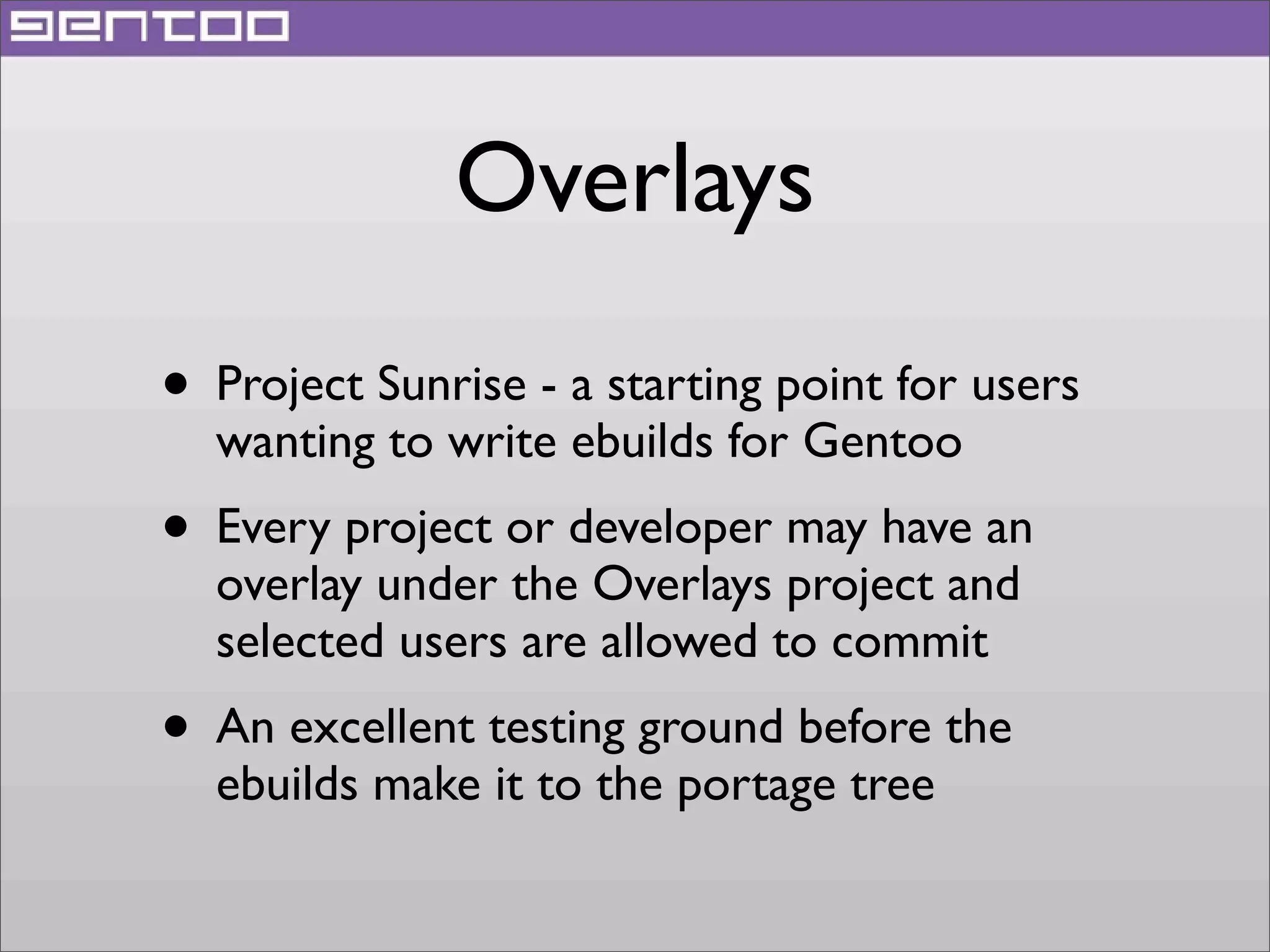 Overlays
• Project Sunrise - a starting point for users
wanting to write ebuilds for Gentoo

• Every project or developer may have an
overlay under the Overlays project and
selected users are allowed to commit

• An excellent testing ground before the
ebuilds make it to the portage tree

 