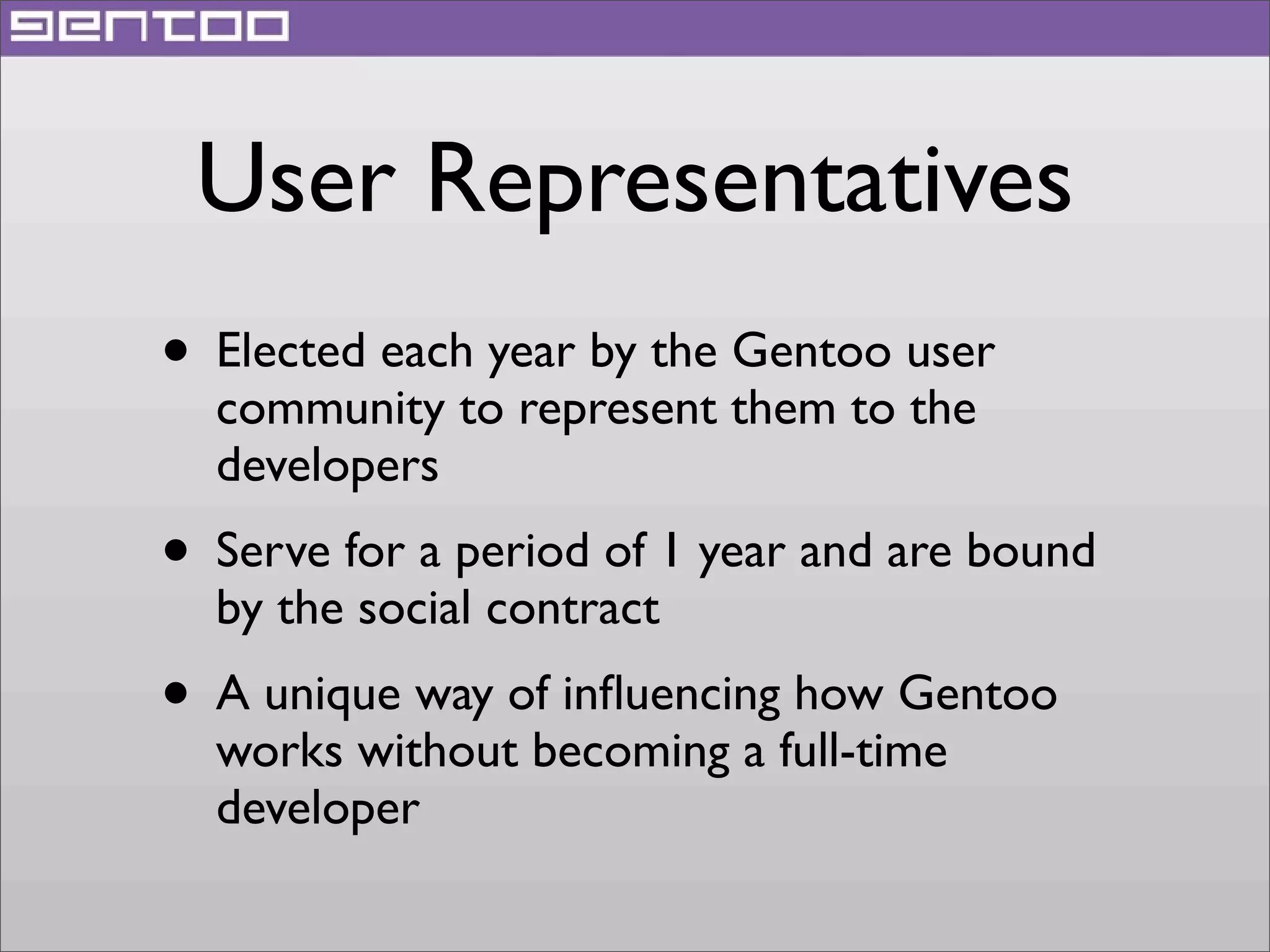 User Representatives
• Elected each year by the Gentoo user
community to represent them to the
developers

• Serve for a period of 1 year and are bound
by the social contract

• A unique way of inﬂuencing how Gentoo
works without becoming a full-time
developer

 