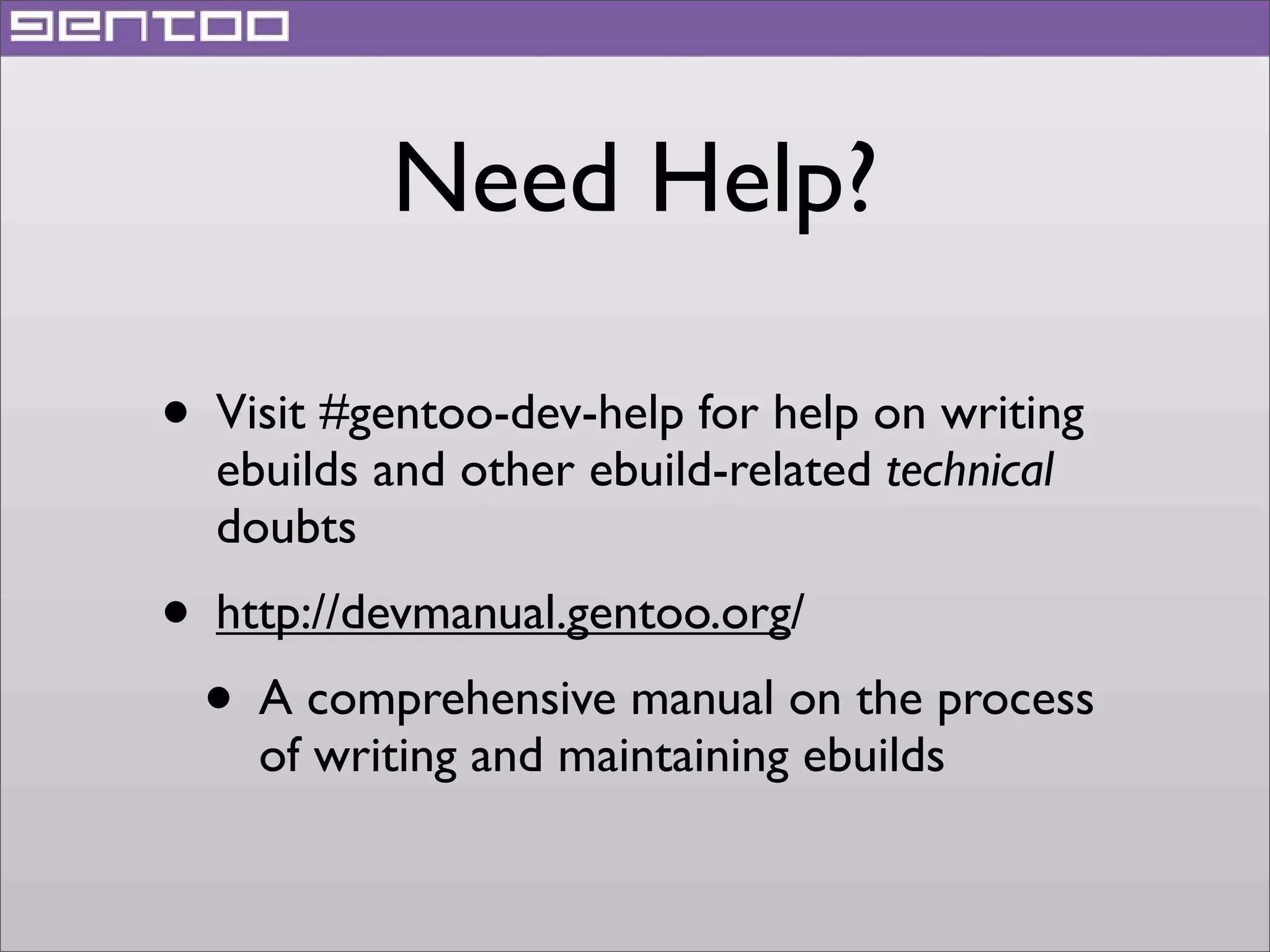 Need Help?
• Visit #gentoo-dev-help for help on writing
ebuilds and other ebuild-related technical
doubts

• http://devmanual.gentoo.org/
• A comprehensive manual on the process
of writing and maintaining ebuilds

 