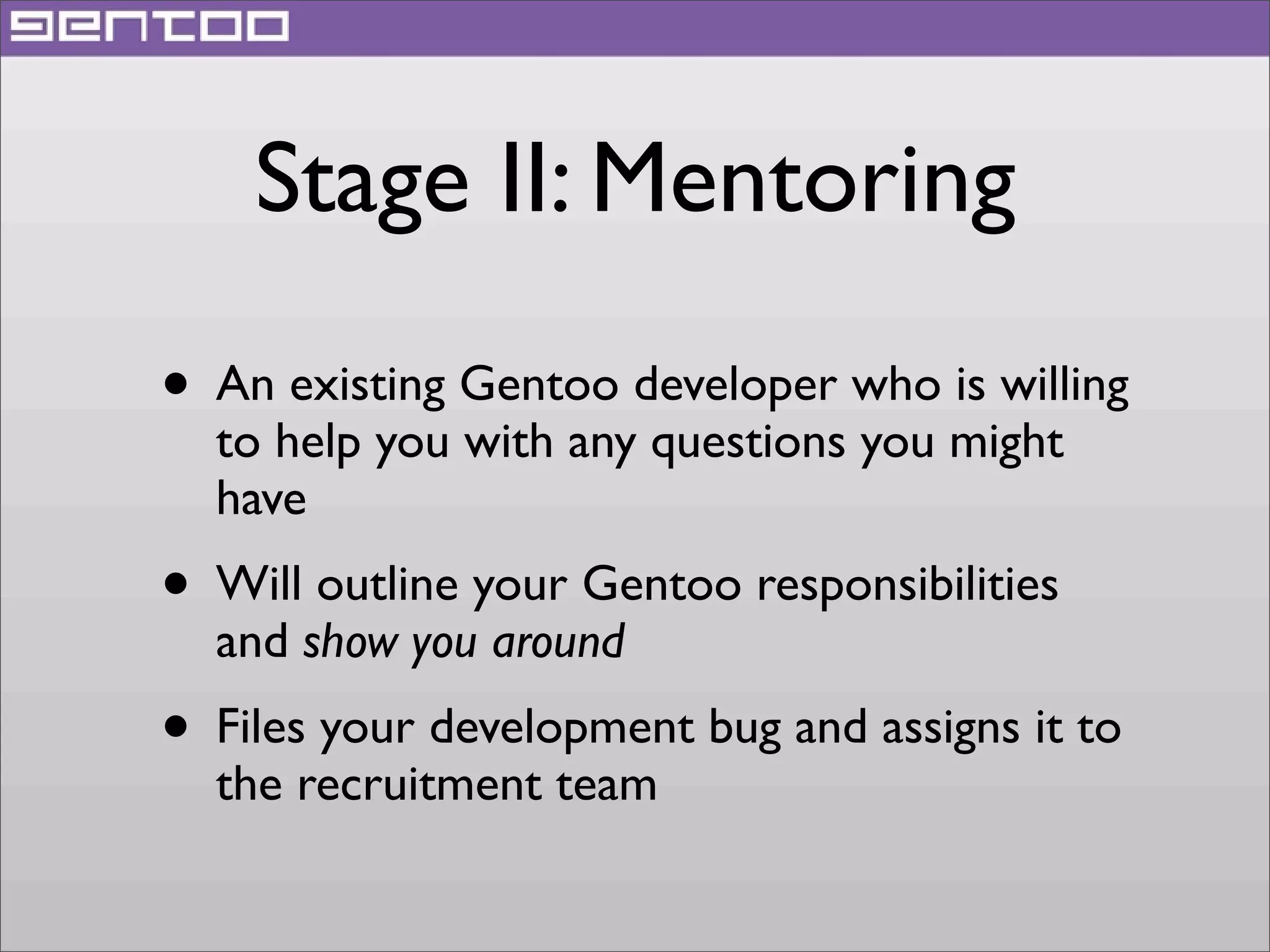 Stage II: Mentoring
• An existing Gentoo developer who is willing
to help you with any questions you might
have

• Will outline your Gentoo responsibilities
and show you around

• Files your development bug and assigns it to
the recruitment team

 