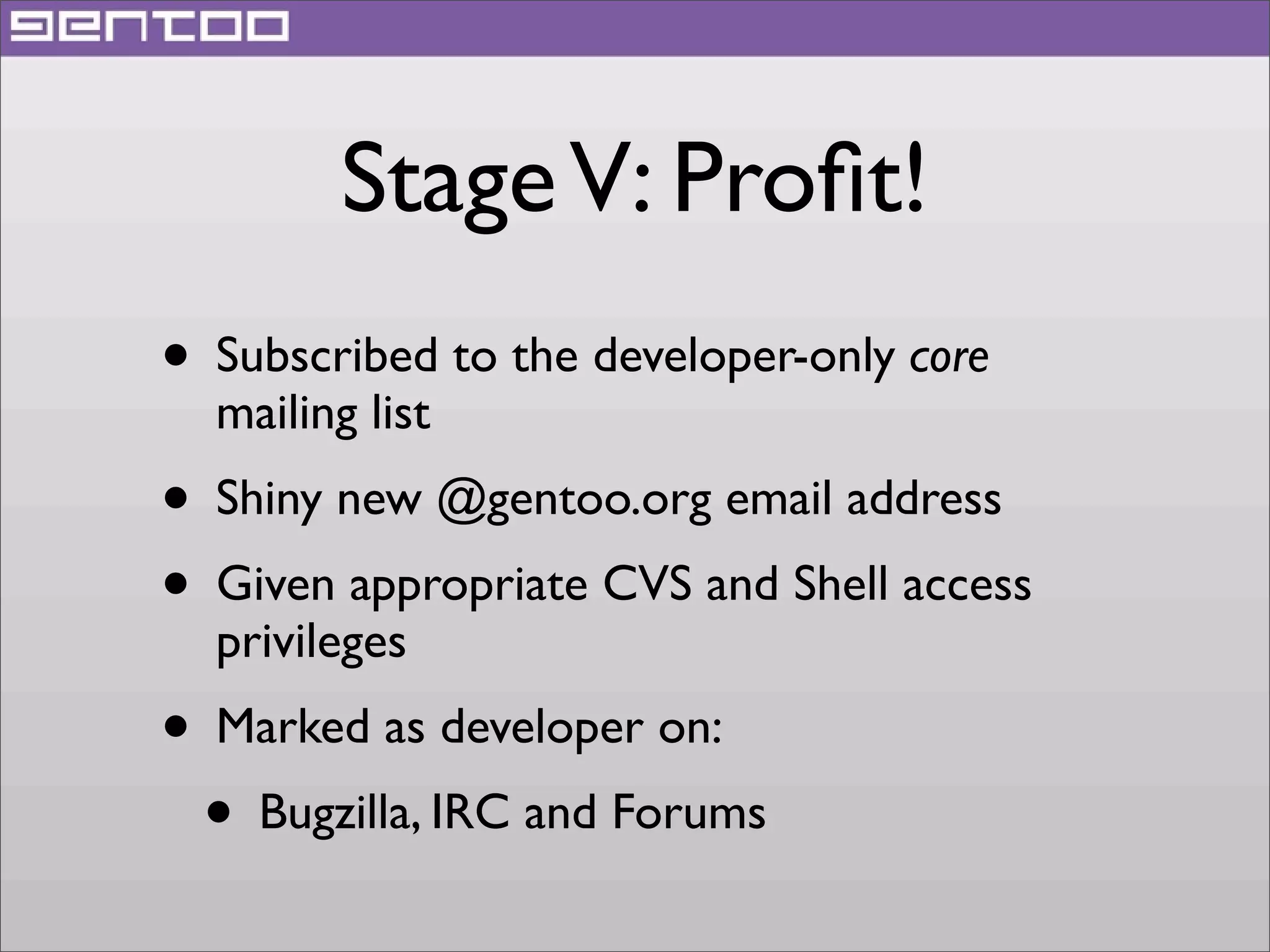 Stage V: Proﬁt!
• Subscribed to the developer-only core
mailing list

• Shiny new @gentoo.org email address
• Given appropriate CVS and Shell access
privileges

• Marked as developer on:
• Bugzilla, IRC and Forums

 