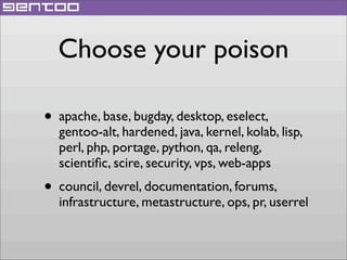 Choose your poison
• apache, base, bugday, desktop, eselect,

gentoo-alt, hardened, java, kernel, kolab, lisp,
perl, php, portage, python, qa, releng,
scientiﬁc, scire, security, vps, web-apps

• council, devrel, documentation, forums,

infrastructure, metastructure, ops, pr, userrel

 