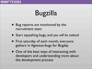 Bugzilla
• Bug reports are monitored by the
recruitment team

• Start squashing bugs, and you will be noticed
• First saturday of each month, everyone
gathers in #gentoo-bugs for Bugday

• One of the best ways of interacting with

developers and understanding more about
the development process

 