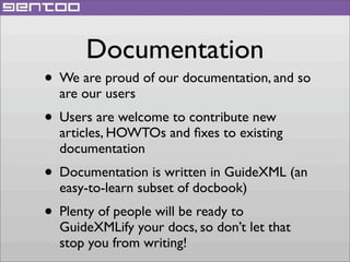 Documentation

• We are proud of our documentation, and so
are our users

• Users are welcome to contribute new

articles, HOWTOs and ﬁxes to existing
documentation

• Documentation is written in GuideXML (an
easy-to-learn subset of docbook)

• Plenty of people will be ready to

GuideXMLify your docs, so don’t let that
stop you from writing!

 