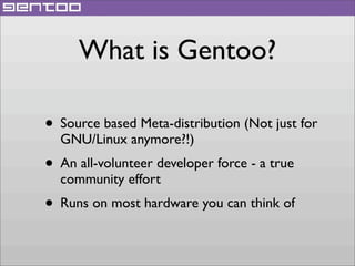 What is Gentoo?
• Source based Meta-distribution (Not just for
GNU/Linux anymore?!)

• An all-volunteer developer force - a true
community effort

• Runs on most hardware you can think of

 