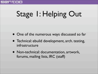Stage 1: Helping Out
• One of the numerous ways discussed so far
• Technical: ebuild development, arch. testing,
infrastructure

• Non-technical: documentation, artwork,
forums, mailing lists, IRC (staff)

 