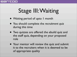 Stage III: Waiting
• Waiting period of upto 1 month
• You should complete the recruitment quiz
during this time

• Two quizzes are offered: the ebuild quiz and
the staff quiz, depending on your proposed
role

• Your mentor will review the quiz and submit
it to the recruiters when it is deemed to be
of appropriate quality

 