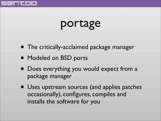 portage
• The critically-acclaimed package manager
• Modeled on BSD ports
• Does everything you would expect from a
package manager

• Uses upstream sources (and applies patches
occasionally), conﬁgures, compiles and
installs the software for you

 