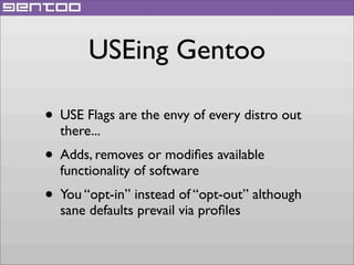 USEing Gentoo
• USE Flags are the envy of every distro out
there...

• Adds, removes or modiﬁes available
functionality of software

• You “opt-in” instead of “opt-out” although
sane defaults prevail via proﬁles

 