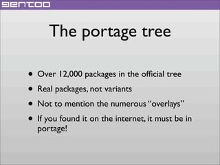 The portage tree
• Over 12,000 packages in the ofﬁcial tree
• Real packages, not variants
• Not to mention the numerous “overlays”
• If you found it on the internet, it must be in
portage!

 
