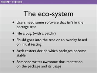 The eco-system
• Users need some software that isn’t in the
portage tree

• File a bug, (with a patch?)
• Ebuild goes into the tree or an overlay based
on initial testing

• Arch testers decide which packages become
stable

• Someone writes awesome documentation
on the package and its usage

 