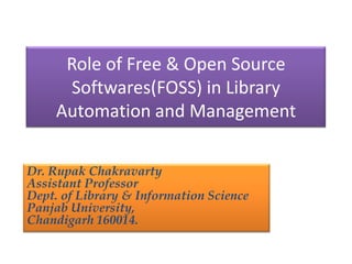 Role of Free & Open Source
Softwares(FOSS) in Library
Automation and Management
Dr. Rupak Chakravarty
Assistant Professor
Dept. of Library & Information Science
Panjab University,
Chandigarh 160014.

 