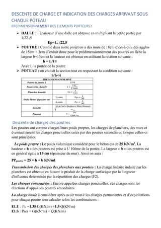 DESCENTE DE CHARGE ET INDICATION DES CHARGES ARRIVANT SOUS
CHAQUE POTEAU
PREDIMENSIONNEMENT DES ELEMENTS PORTEURS :
 DALLE : l’épaisseur d’une dalle est obtenue en multipliant la petite portée par
1/22 ,5
Ep=Lx /22,5
 POUTRE : Comme dans notre projet on a des murs de 18cm c’est-à-dire des agglos
de 15cm + 3cm d’enduit donc pour le prédimensionnement des poutres on fiche la
largeur b=15cm et la hauteur est obtenue en utilisant la relation suivante :
h = L/10
Avec L la portée de la poutre
 POTEAU : on choisit la section tout en respectant la condition suivante :
h/b<4
Descente de charges des poutres
Les poutres ont comme charges leurs poids propres, les charges de planchers, des murs et
éventuellement les charges ponctuelles créés par des poutres secondaires lorsque celles-ci
sont principales.
Le poids propre : Le poids volumique considéré pour le béton est de 25 KN/m3
. La
hauteur « h » des poutres est prise à 1/ 10éme de la portée, La largeur « b » des poutres est
en général égale à 15 cm (épaisseur du mur). Ainsi on aura :
PPpoutre = 25 × h × b KN/ml
Transmission des charges des planchers aux poutres : La charge linéaire induite par les
planchers est obtenue en faisant le produit de la charge surfacique par la longueur
d'influence déterminée par la répartition des charges (l/2).
Les charges concentrées : Encore appelées charges ponctuelles, ces charges sont les
réactions d’appui des poutres secondaires.
La charge totale à considérer après avoir trouvé les charges permanentes et d’exploitations
pour chaque poutre sera calculer selon les combinaisons :
ELU : Pu =1.35 G(KN/m) +1.5 Q(KN/m)
ELS : Pser = G(KN/m) + Q(KN/m)
 