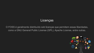 Licenças
O FOSS é geralmente distribuído sob licenças que permitem essas liberdades,
como a GNU General Public License (GPL), Apache License, entre outras.
 