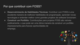 Por que contribuir com FOSS?
● Desenvolvimento de Habilidades Técnicas: Contribuir com FOSS é uma
excelente maneira de melhorar habilidades de programação, aprender novas
tecnologias e entender melhor como grandes projetos de software funcionam.
● Construir um Portfólio: Contribuições para projetos FOSS são visíveis
publicamente, o que pode ser uma ótima maneira de construir um portfólio
impressionante para futuras oportunidades de
emprego.
 