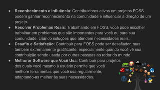 ● Reconhecimento e Influência: Contribuidores ativos em projetos FOSS
podem ganhar reconhecimento na comunidade e influenciar a direção de um
projeto.
● Resolver Problemas Reais: Trabalhando em FOSS, você pode escolher
trabalhar em problemas que são importantes para você ou para sua
comunidade, criando soluções que atendem necessidades reais.
● Desafio e Satisfação: Contribuir para FOSS pode ser desafiador, mas
também extremamente gratificante, especialmente quando você vê sua
contribuição sendo usada por outras pessoas ao redor do mundo.
● Melhorar Software que Você Usa: Contribuir para projetos
dos quais você mesmo é usuário permite que você
melhore ferramentas que você usa regularmente,
adaptando-as melhor às suas necessidades.
 