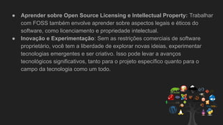 ● Aprender sobre Open Source Licensing e Intellectual Property: Trabalhar
com FOSS também envolve aprender sobre aspectos legais e éticos do
software, como licenciamento e propriedade intelectual.
● Inovação e Experimentação: Sem as restrições comerciais de software
proprietário, você tem a liberdade de explorar novas ideias, experimentar
tecnologias emergentes e ser criativo. Isso pode levar a avanços
tecnológicos significativos, tanto para o projeto específico quanto para o
campo da tecnologia como um todo.
 