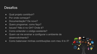 Desafios
● Qual projeto contribuir?
● Por onde começar?
● Documentação? De novo?
● Quero programar, como faço?
● Issues? Não é no GH? Onde é?
● Como entender o código existente?
● Quem vai me ensinar a configurar o ambiente de
desenvolvimento?
● Como balancear minhas contribuições com meu 9 to 5?
 