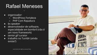 Rafael Meneses
eu
● organizador:
○ WordPress Fortaleza
○ PHP Com Rapadura
● bs speaker
● desenvolvedor de software,
especialidade em bombril (não é
um novo framework)
● senior gif curator
● trabalho no Tumblr (ainda
existe?)
(usar termos em inglês pra parecer foda)
 