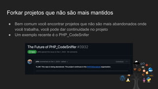 Forkar projetos que não são mais mantidos
● Bem comum você encontrar projetos que não são mais abandonados onde
você trabalha, você pode dar continuidade no projeto
● Um exemplo recente é o PHP_CodeSnifer
 