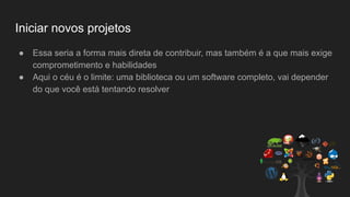 Iniciar novos projetos
● Essa seria a forma mais direta de contribuir, mas também é a que mais exige
comprometimento e habilidades
● Aqui o céu é o limite: uma biblioteca ou um software completo, vai depender
do que você está tentando resolver
 