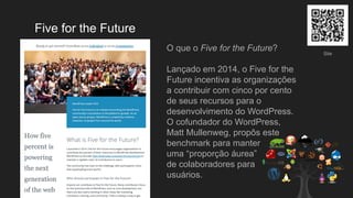 Five for the Future
O que o Five for the Future?
Lançado em 2014, o Five for the
Future incentiva as organizações
a contribuir com cinco por cento
de seus recursos para o
desenvolvimento do WordPress.
O cofundador do WordPress,
Matt Mullenweg, propôs este
benchmark para manter
uma “proporção áurea”
de colaboradores para
usuários.
Site
 