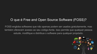 O que é Free and Open Source Software (FOSS)?
FOSS engloba softwares que não apenas podem ser usados gratuitamente, mas
também oferecem acesso ao seu código-fonte. Isso permite que qualquer pessoa
estude, modifique e distribua o software para qualquer propósito.
 