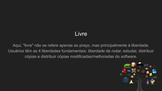 Livre
Aqui, "livre" não se refere apenas ao preço, mas principalmente à liberdade.
Usuários têm as 4 liberdades fundamentais: liberdade de rodar, estudar, distribuir
cópias e distribuir cópias modificadas/melhoradas do software.
 